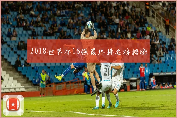 2018世界杯16强最终排名榜揭晓