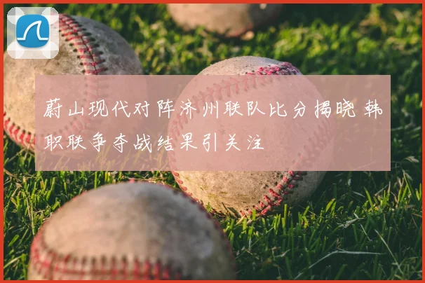蔚山现代对阵济州联队比分揭晓 韩职联争夺战结果引关注