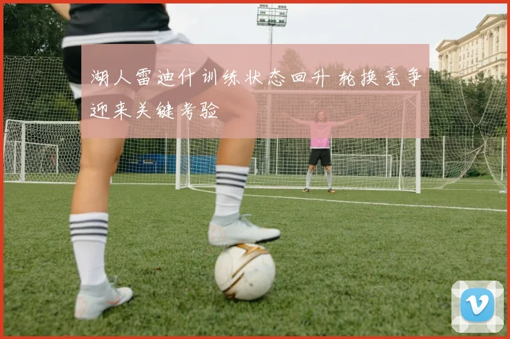 湖人雷迪什训练状态回升 轮换竞争迎来关键考验