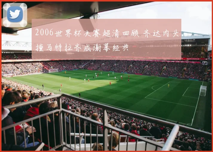 2006世界杯决赛超清回顾 齐达内头撞马特拉齐成谢幕经典