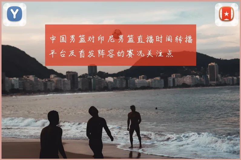中国男篮对印尼男篮直播时间转播平台及首发阵容的赛况关注点