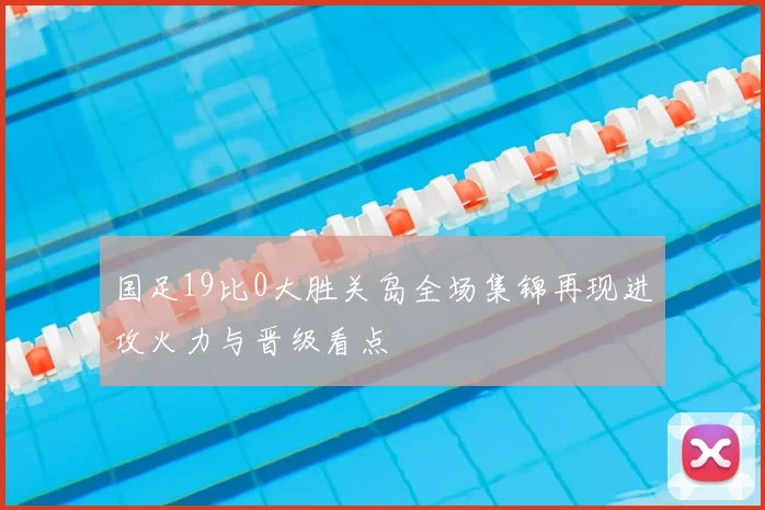 国足19比0大胜关岛全场集锦再现进攻火力与晋级看点