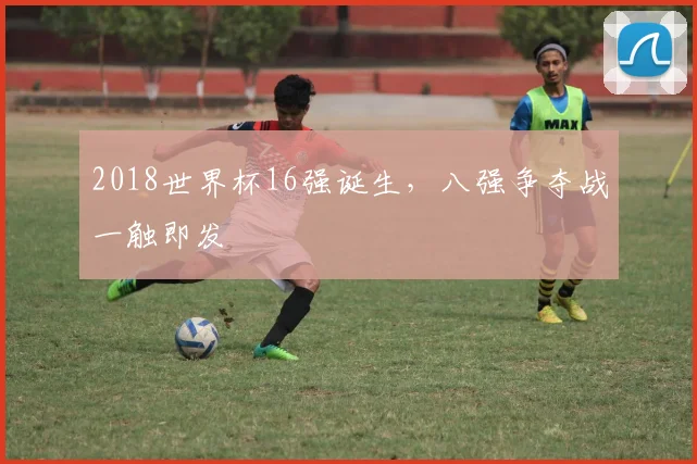 2018世界杯16强诞生，八强争夺战一触即发