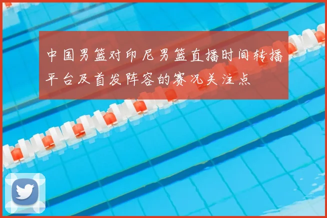中国男篮对印尼男篮直播时间转播平台及首发阵容的赛况关注点