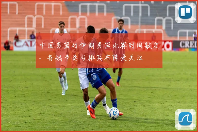 中国男篮对伊朗男篮比赛时间敲定，备战节奏与排兵布阵受关注