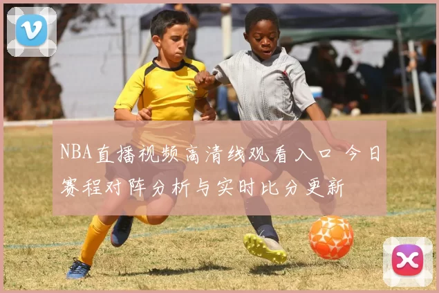 NBA直播视频高清线观看入口 今日赛程对阵分析与实时比分更新
