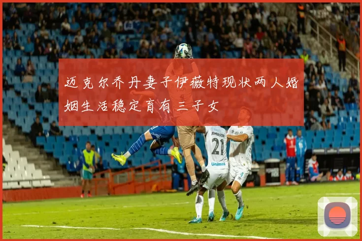 迈克尔乔丹妻子伊薇特现状两人婚姻生活稳定育有三子女