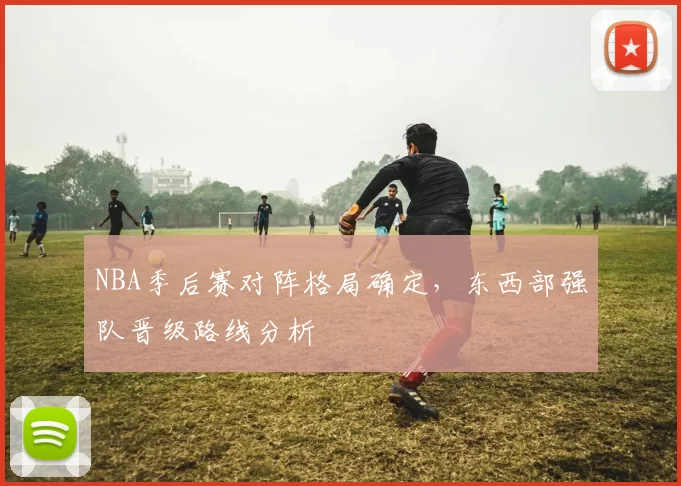 NBA季后赛对阵格局确定,东西部强队晋级路线分析