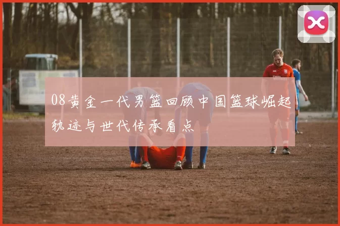 08黄金一代男篮回顾中国篮球崛起轨迹与世代传承看点