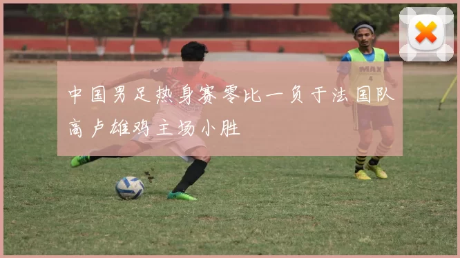 中国男足热身赛零比一负于法国队高卢雄鸡主场小胜