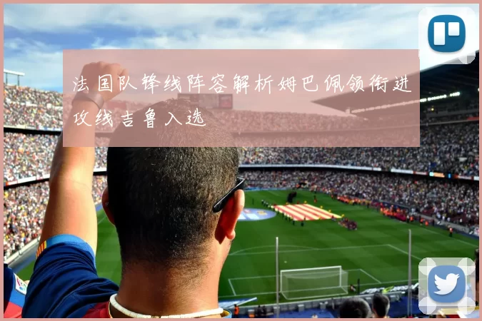 法国队锋线阵容解析姆巴佩领衔进攻线吉鲁入选