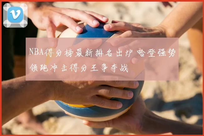 NBA得分榜最新排名出炉 哈登强势领跑冲击得分王争夺战