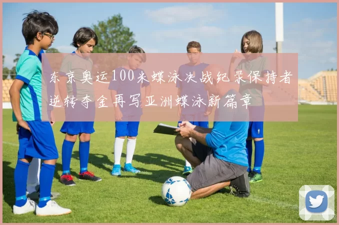 东京奥运100米蝶泳决战纪录保持者逆转夺金再写亚洲蝶泳新篇章