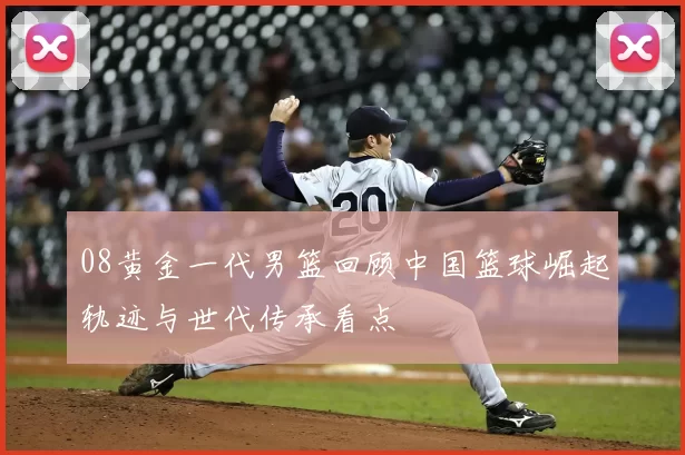 08黄金一代男篮回顾中国篮球崛起轨迹与世代传承看点