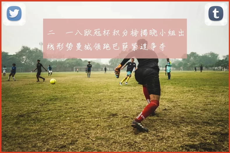 二〇一八欧冠杯积分榜揭晓小组出线形势曼城领跑巴萨紧追争夺