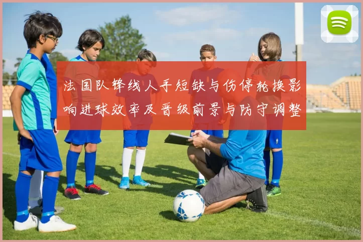 法国队锋线人手短缺与伤停轮换影响进球效率及晋级前景与防守调整需求