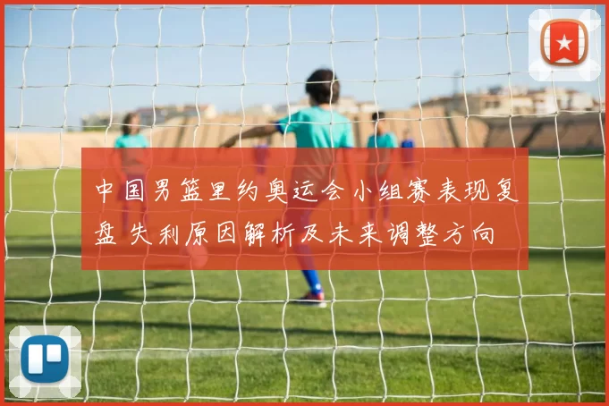 中国男篮里约奥运会小组赛表现复盘 失利原因解析及未来调整方向