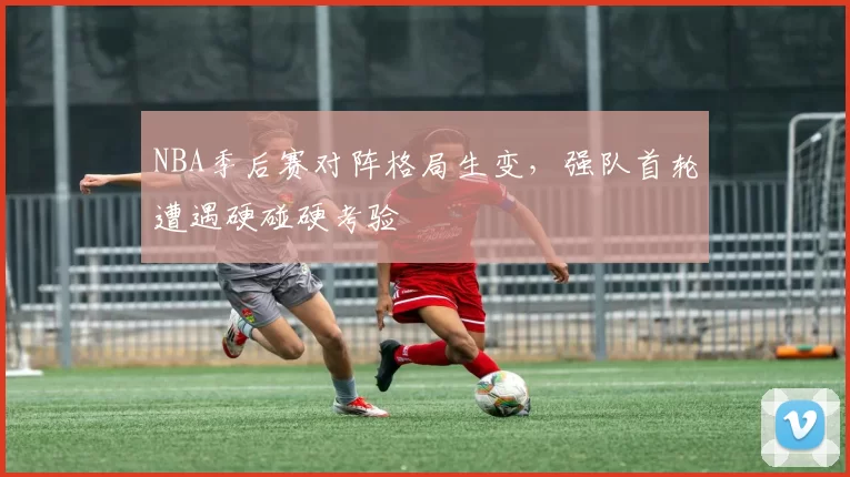 NBA季后赛对阵格局生变，强队首轮遭遇硬碰硬考验