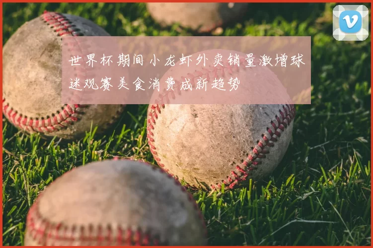 世界杯期间小龙虾外卖销量激增球迷观赛美食消费成新趋势