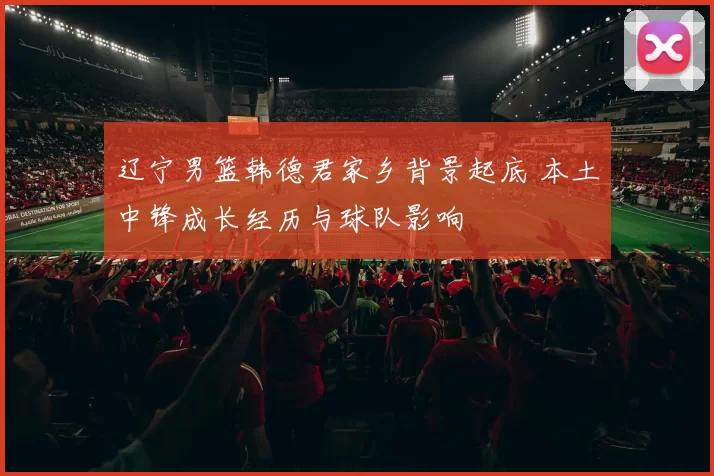 辽宁男篮韩德君家乡背景起底 本土中锋成长经历与球队影响