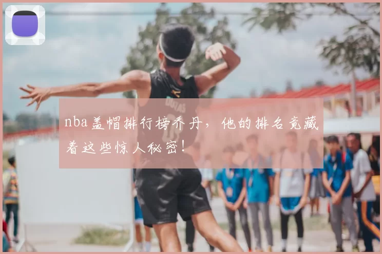 nba盖帽排行榜乔丹，他的排名竟藏着这些惊人秘密！