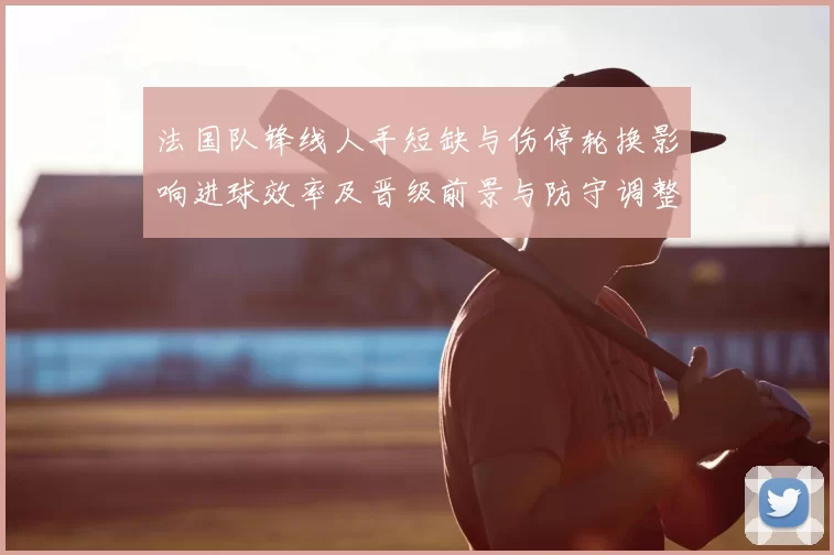 法国队锋线人手短缺与伤停轮换影响进球效率及晋级前景与防守调整需求