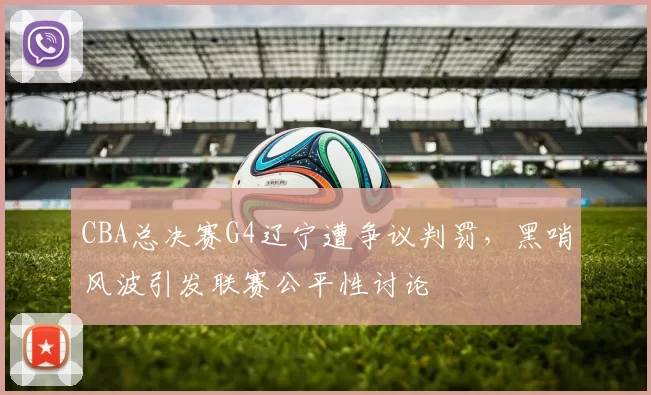 CBA总决赛G4辽宁遭争议判罚，黑哨风波引发联赛公平性讨论