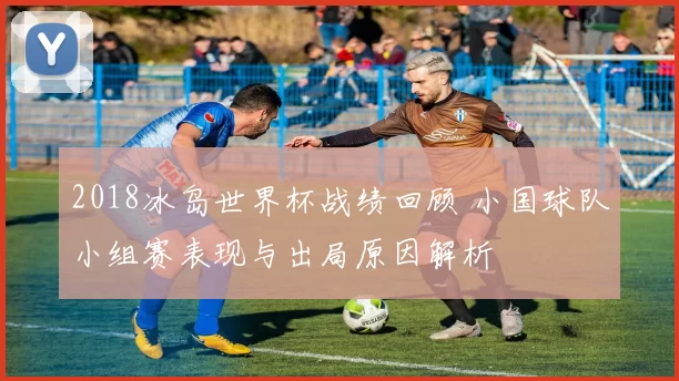 2018冰岛世界杯战绩回顾 小国球队小组赛表现与出局原因解析