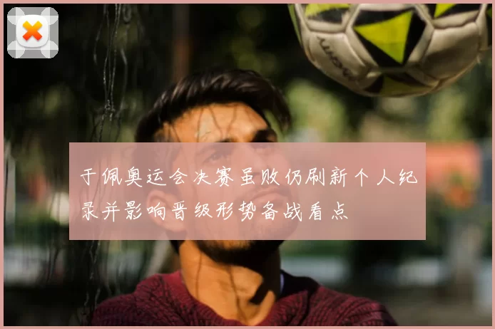 于佩奥运会决赛虽败仍刷新个人纪录并影响晋级形势备战看点