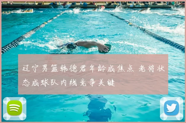 辽宁男篮韩德君年龄成焦点 老将状态成球队内线竞争关键