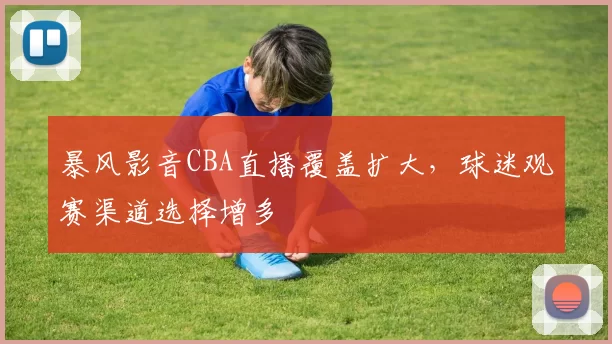 暴风影音CBA直播覆盖扩大，球迷观赛渠道选择增多