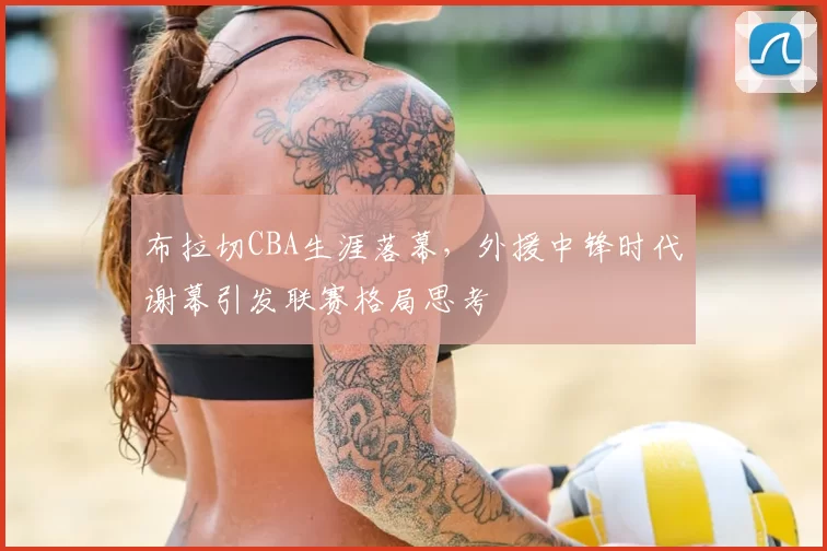 布拉切CBA生涯落幕，外援中锋时代谢幕引发联赛格局思考