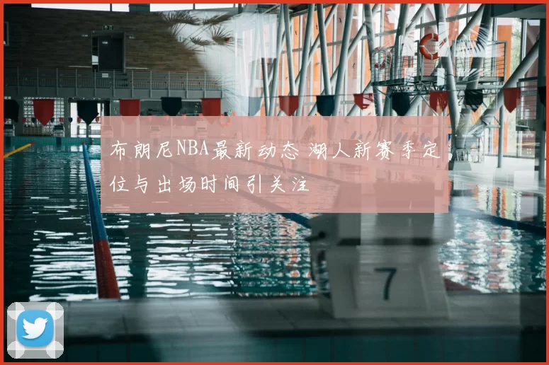 布朗尼NBA最新动态 湖人新赛季定位与出场时间引关注