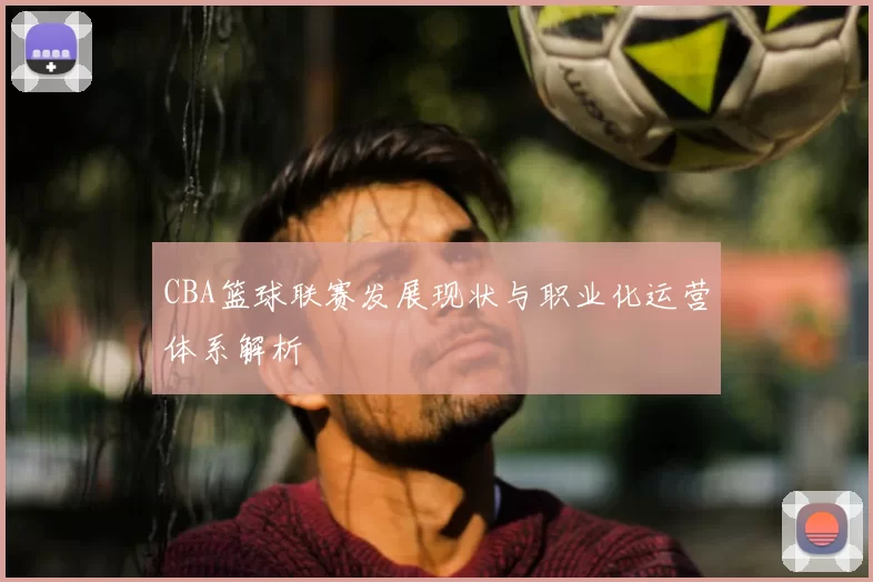 CBA篮球联赛发展现状与职业化运营体系解析