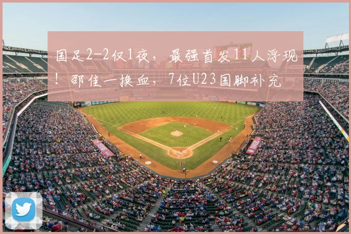 国足2-2仅1夜，最强首发11人浮现！邵佳一换血，7位U23国脚补充