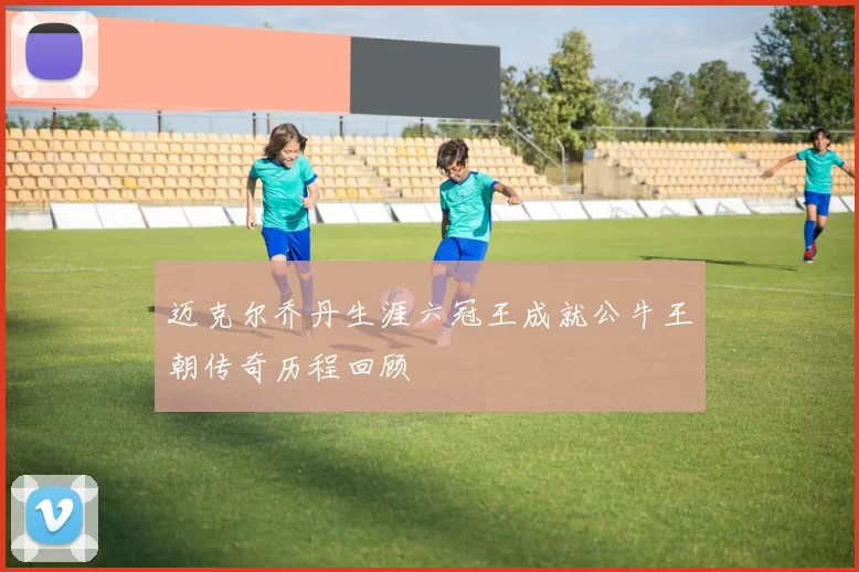 迈克尔乔丹生涯六冠王成就公牛王朝传奇历程回顾