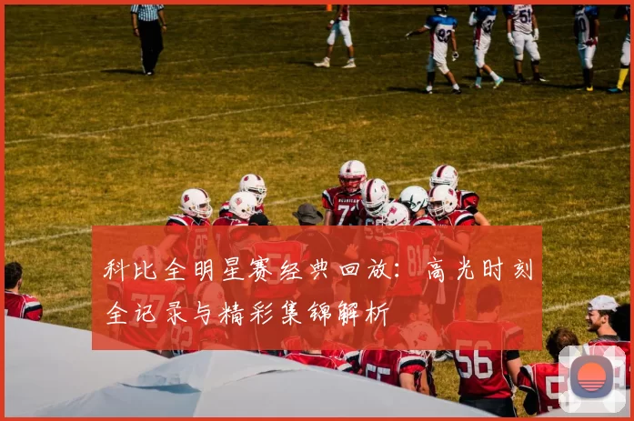 科比全明星赛经典回放：高光时刻全记录与精彩集锦解析