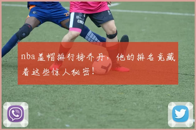 nba盖帽排行榜乔丹，他的排名竟藏着这些惊人秘密！