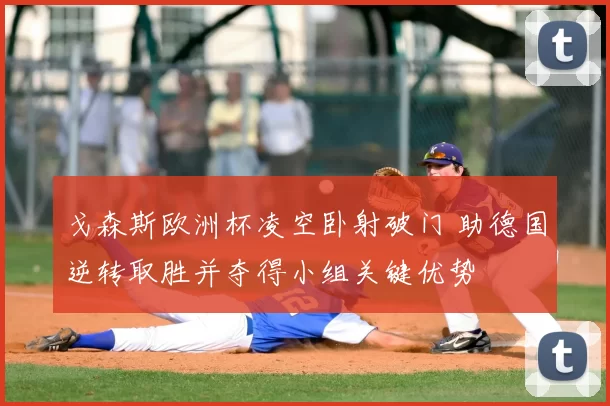 戈森斯欧洲杯凌空卧射破门 助德国逆转取胜并夺得小组关键优势