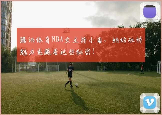 腾讯体育NBA女主持小南，她的独特魅力竟藏着这些秘密！