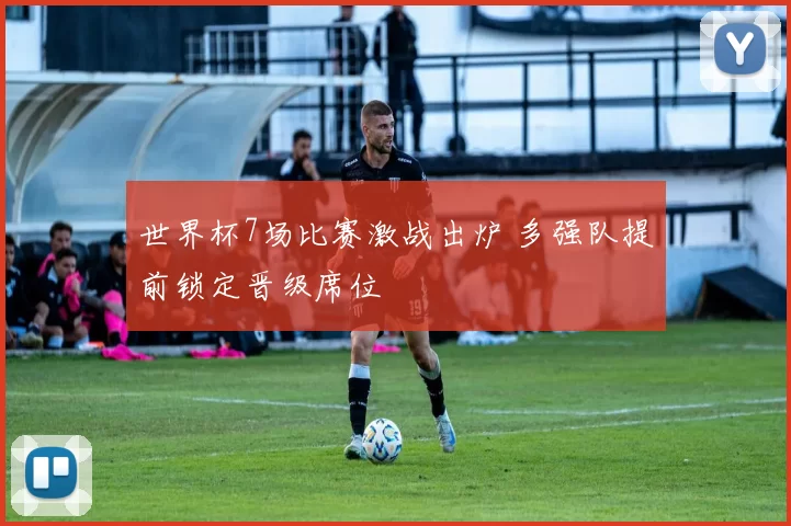 世界杯7场比赛激战出炉 多强队提前锁定晋级席位