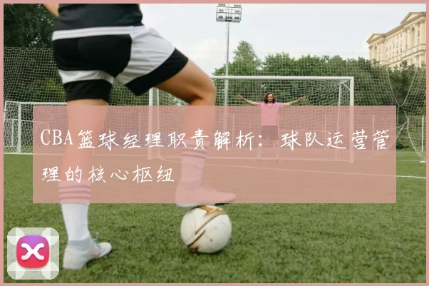 CBA篮球经理职责解析：球队运营管理的核心枢纽