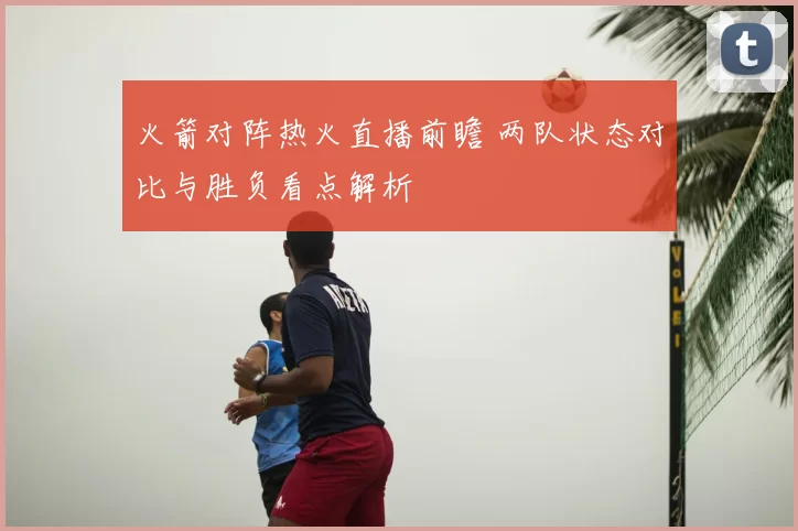 火箭对阵热火直播前瞻 两队状态对比与胜负看点解析