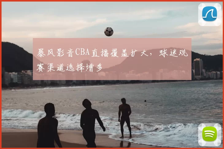 暴风影音CBA直播覆盖扩大，球迷观赛渠道选择增多